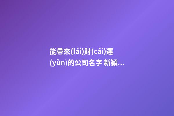 能帶來(lái)財(cái)運(yùn)的公司名字 新穎好聽(tīng)新公司名字大全,起名之家